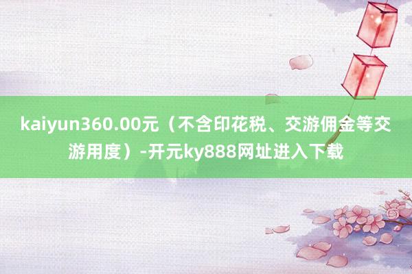 kaiyun360.00元（不含印花税、交游佣金等交游用度）-开元ky888网址进入下载