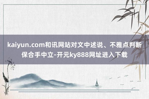 kaiyun.com和讯网站对文中述说、不雅点判断保合手中立-开元ky888网址进入下载