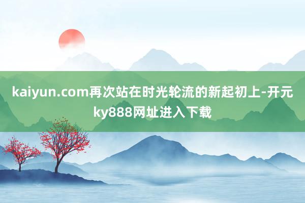 kaiyun.com再次站在时光轮流的新起初上-开元ky888网址进入下载