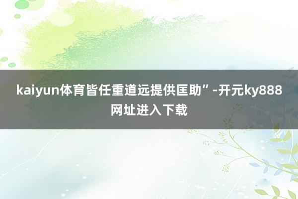 kaiyun体育皆任重道远提供匡助”-开元ky888网址进入下载