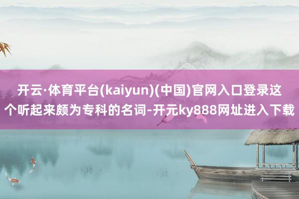 开云·体育平台(kaiyun)(中国)官网入口登录这个听起来颇为专科的名词-开元ky888网址进入下载