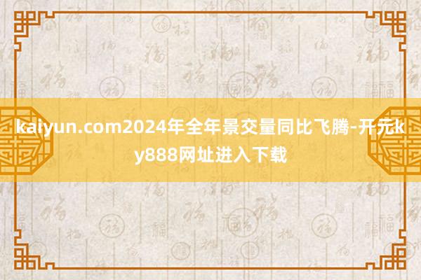 kaiyun.com2024年全年景交量同比飞腾-开元ky888网址进入下载