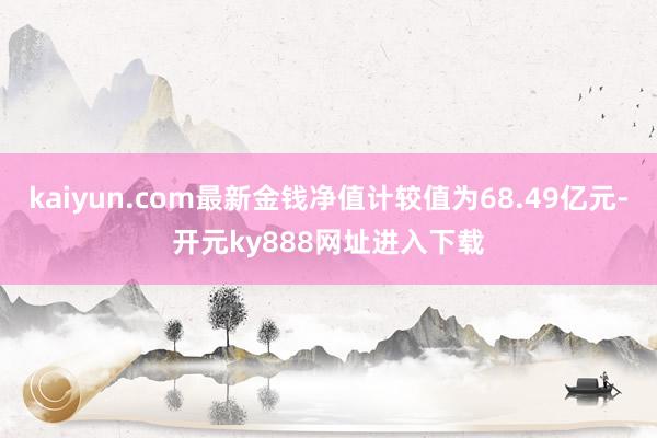 kaiyun.com最新金钱净值计较值为68.49亿元-开元ky888网址进入下载