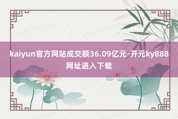 kaiyun官方网站成交额36.09亿元-开元ky888网址进入下载