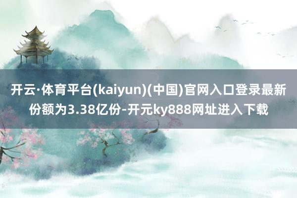 开云·体育平台(kaiyun)(中国)官网入口登录最新份额为3.38亿份-开元ky888网址进入下载