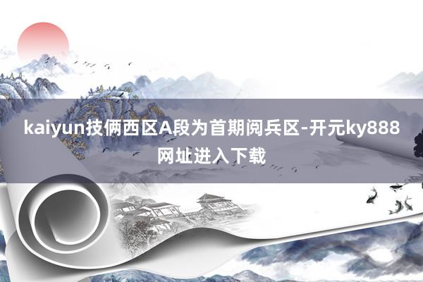 kaiyun技俩西区A段为首期阅兵区-开元ky888网址进入下载