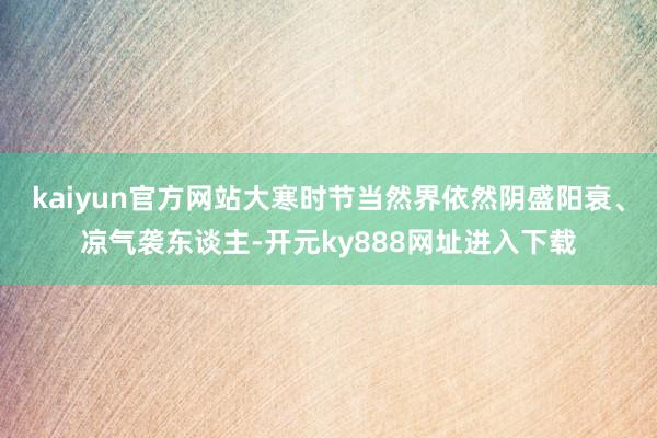 kaiyun官方网站大寒时节当然界依然阴盛阳衰、凉气袭东谈主-开元ky888网址进入下载