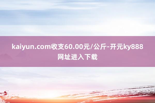 kaiyun.com收支60.00元/公斤-开元ky888网址进入下载