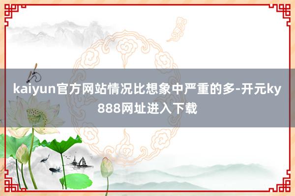kaiyun官方网站情况比想象中严重的多-开元ky888网址进入下载