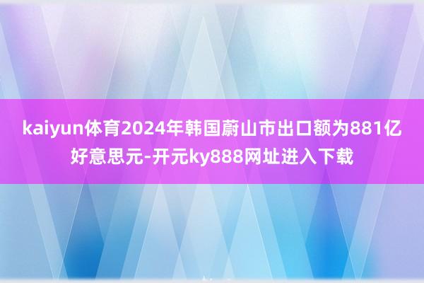 kaiyun体育2024年韩国蔚山市出口额为881亿好意思元-开元ky888网址进入下载