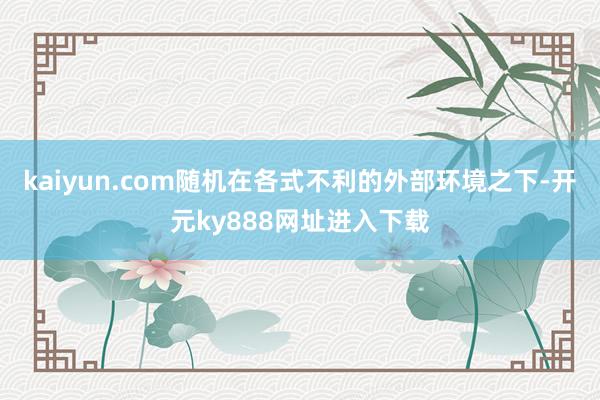 kaiyun.com随机在各式不利的外部环境之下-开元ky888网址进入下载