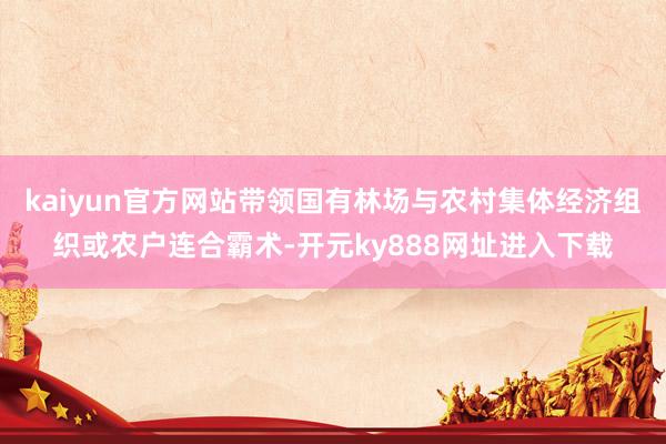 kaiyun官方网站带领国有林场与农村集体经济组织或农户连合霸术-开元ky888网址进入下载