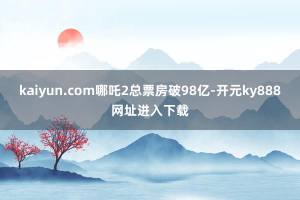 kaiyun.com哪吒2总票房破98亿-开元ky888网址进入下载