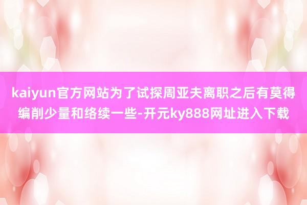 kaiyun官方网站为了试探周亚夫离职之后有莫得编削少量和络续一些-开元ky888网址进入下载