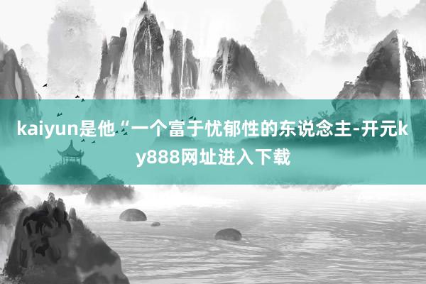 kaiyun是他“一个富于忧郁性的东说念主-开元ky888网址进入下载