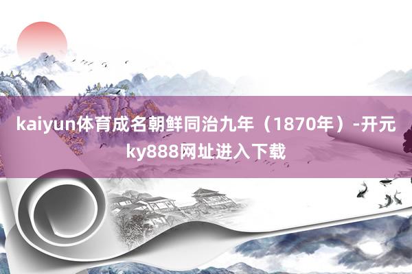 kaiyun体育成名朝鲜同治九年（1870年）-开元ky888网址进入下载