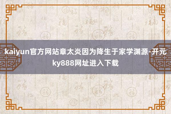 kaiyun官方网站章太炎因为降生于家学渊源-开元ky888网址进入下载