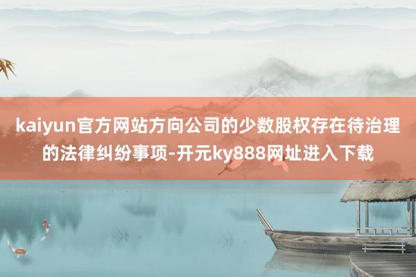 kaiyun官方网站方向公司的少数股权存在待治理的法律纠纷事项-开元ky888网址进入下载