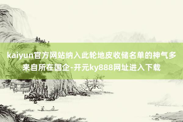 kaiyun官方网站纳入此轮地皮收储名单的神气多来自所在国企-开元ky888网址进入下载