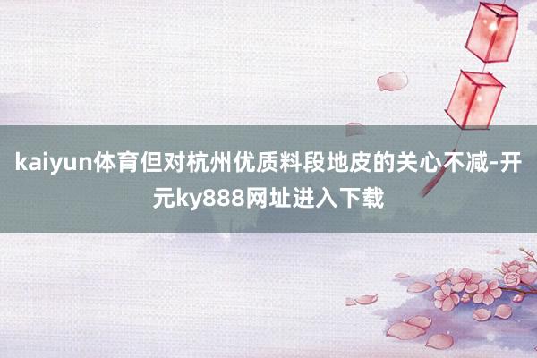 kaiyun体育但对杭州优质料段地皮的关心不减-开元ky888网址进入下载
