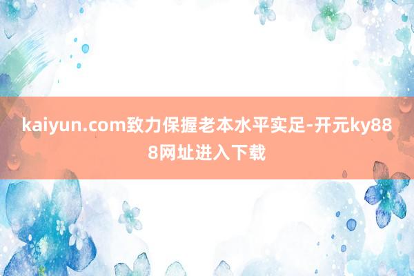 kaiyun.com致力保握老本水平实足-开元ky888网址进入下载