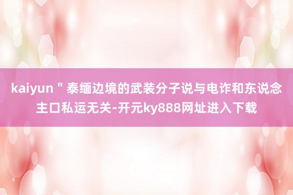kaiyun＂泰缅边境的武装分子说与电诈和东说念主口私运无关-开元ky888网址进入下载