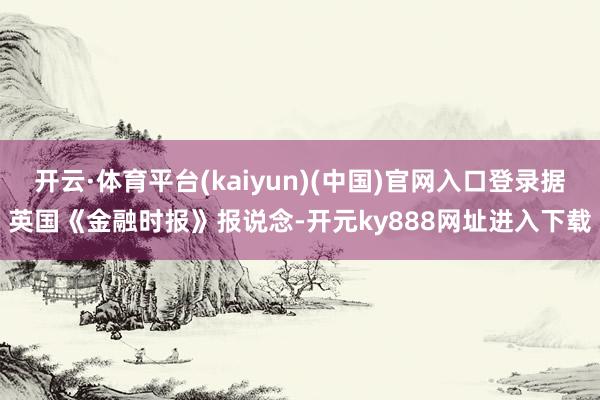 开云·体育平台(kaiyun)(中国)官网入口登录据英国《金融时报》报说念-开元ky888网址进入下载