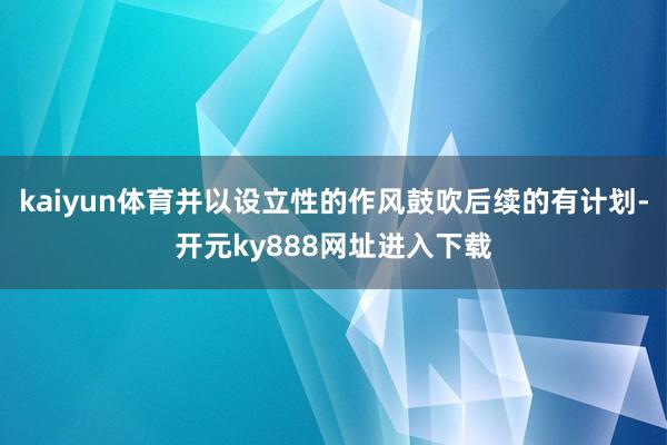 kaiyun体育并以设立性的作风鼓吹后续的有计划-开元ky888网址进入下载