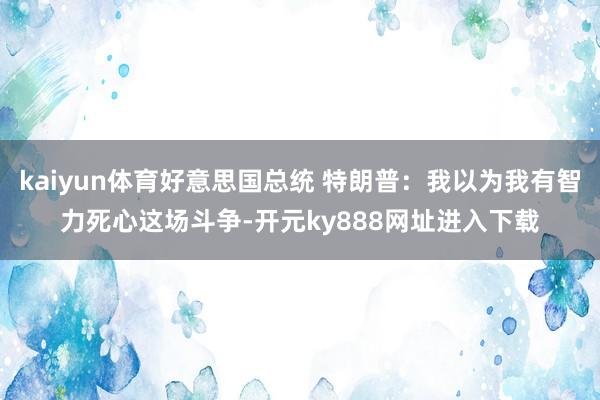 kaiyun体育好意思国总统 特朗普：我以为我有智力死心这场斗争-开元ky888网址进入下载