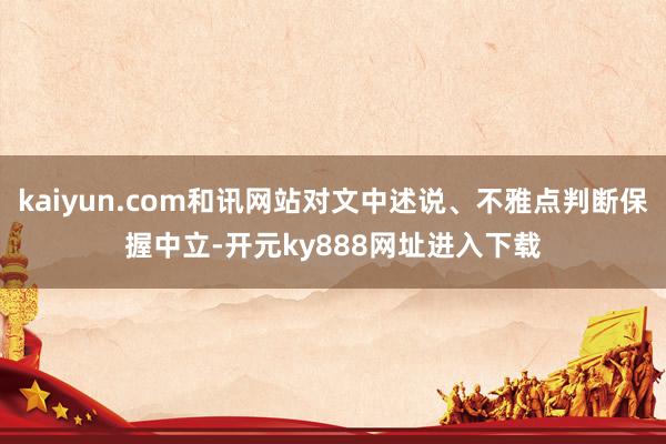 kaiyun.com和讯网站对文中述说、不雅点判断保握中立-开元ky888网址进入下载