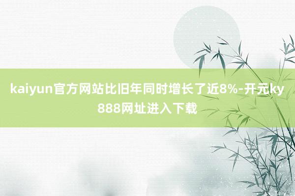 kaiyun官方网站比旧年同时增长了近8%-开元ky888网址进入下载