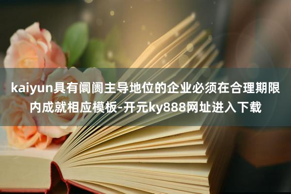kaiyun具有阛阓主导地位的企业必须在合理期限内成就相应模板-开元ky888网址进入下载