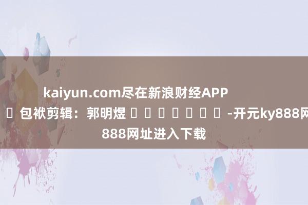 kaiyun.com尽在新浪财经APP            						包袱剪辑：郭明煜 							-开元ky888网址进入下载