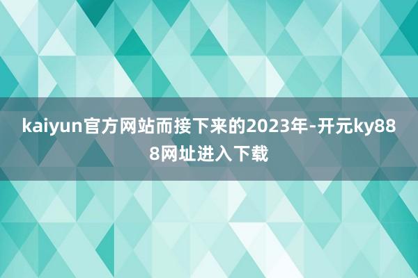 kaiyun官方网站而接下来的2023年-开元ky888网址进入下载