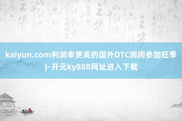 kaiyun.com利润率更高的国外DTC阛阓参加旺季)-开元ky888网址进入下载