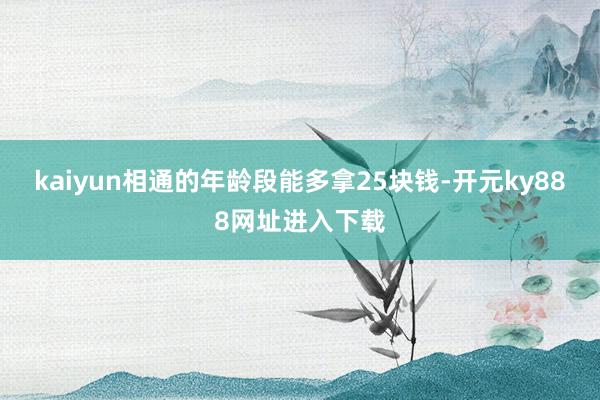 kaiyun相通的年龄段能多拿25块钱-开元ky888网址进入下载