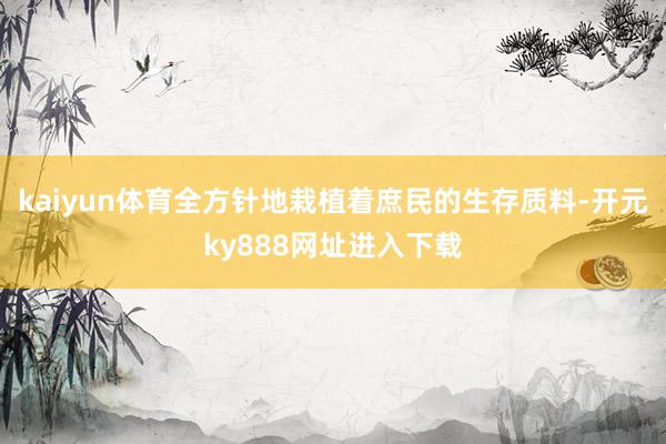 kaiyun体育全方针地栽植着庶民的生存质料-开元ky888网址进入下载