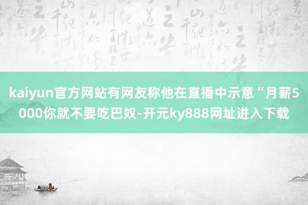 kaiyun官方网站有网友称他在直播中示意“月薪5000你就不要吃巴奴-开元ky888网址进入下载