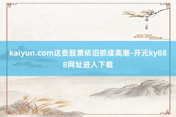 kaiyun.com这些股票依旧抓续高潮-开元ky888网址进入下载