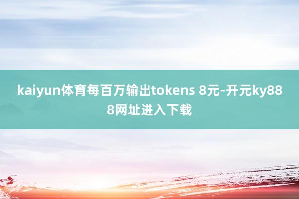 kaiyun体育每百万输出tokens 8元-开元ky888网址进入下载