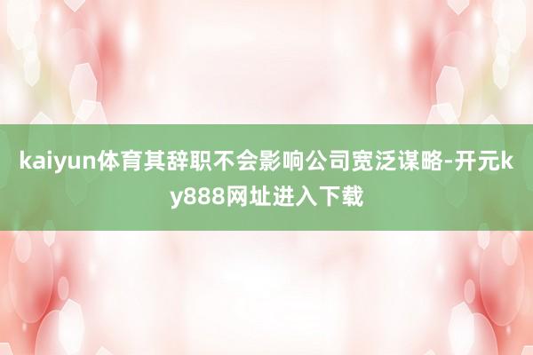 kaiyun体育其辞职不会影响公司宽泛谋略-开元ky888网址进入下载