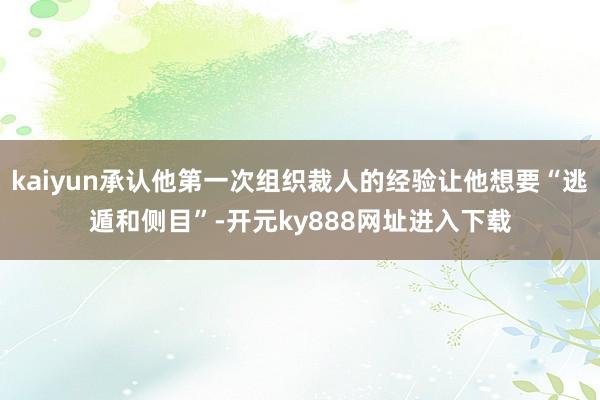 kaiyun承认他第一次组织裁人的经验让他想要“逃遁和侧目”-开元ky888网址进入下载