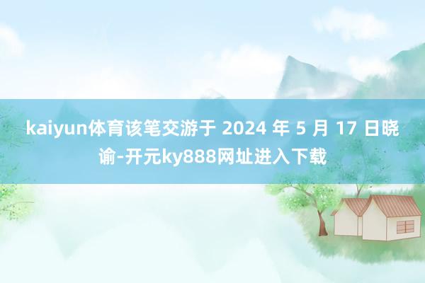 kaiyun体育该笔交游于 2024 年 5 月 17 日晓谕-开元ky888网址进入下载