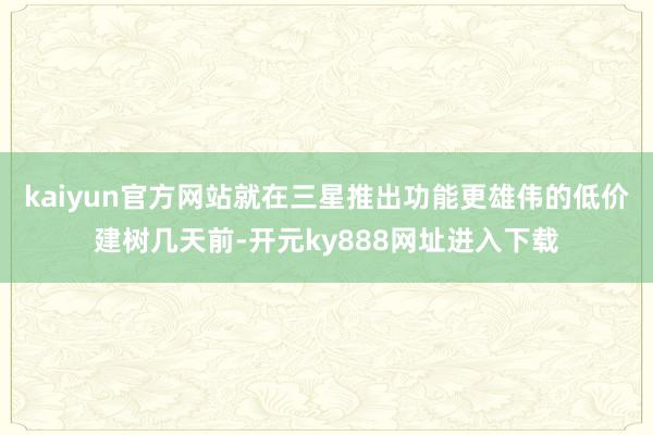 kaiyun官方网站　　就在三星推出功能更雄伟的低价建树几天前-开元ky888网址进入下载