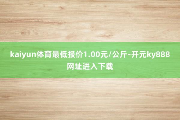 kaiyun体育最低报价1.00元/公斤-开元ky888网址进入下载