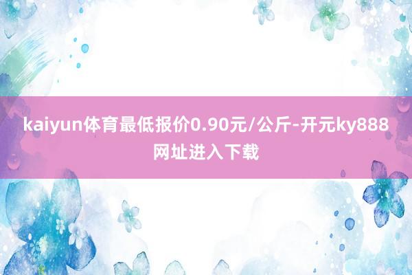 kaiyun体育最低报价0.90元/公斤-开元ky888网址进入下载