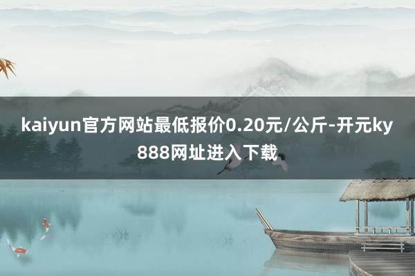 kaiyun官方网站最低报价0.20元/公斤-开元ky888网址进入下载