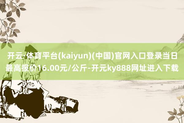 开云·体育平台(kaiyun)(中国)官网入口登录当日最高报价16.00元/公斤-开元ky888网址进入下载