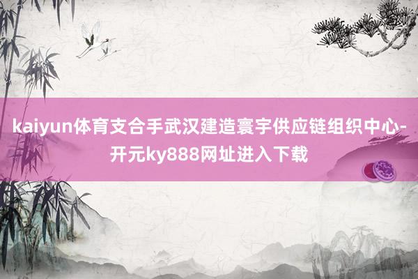 kaiyun体育支合手武汉建造寰宇供应链组织中心-开元ky888网址进入下载