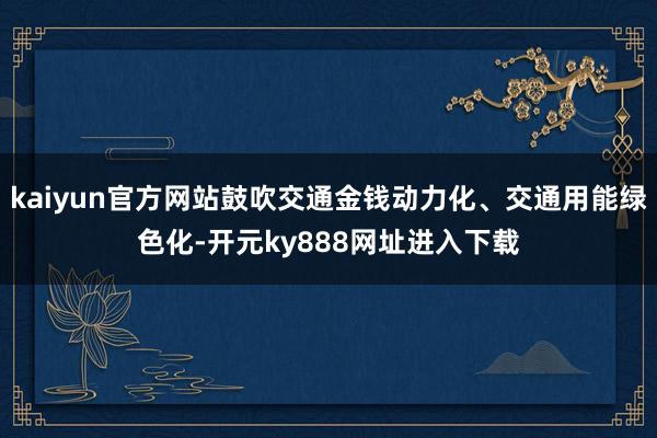 kaiyun官方网站鼓吹交通金钱动力化、交通用能绿色化-开元ky888网址进入下载